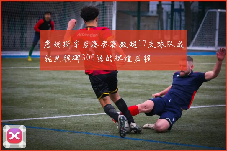 詹姆斯季后赛参赛数超17支球队成就里程碑300场的辉煌历程