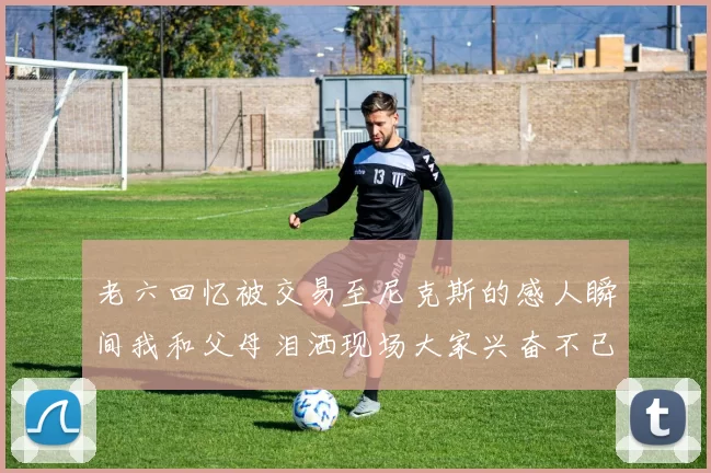 老六回忆被交易至尼克斯的感人瞬间我和父母泪洒现场大家兴奋不已