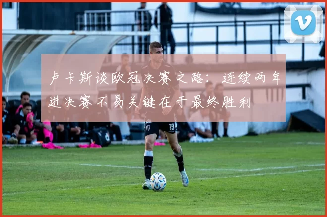 卢卡斯谈欧冠决赛之路：连续两年进决赛不易关键在于最终胜利