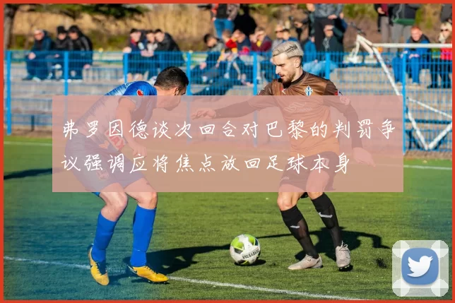 弗罗因德谈次回合对巴黎的判罚争议强调应将焦点放回足球本身