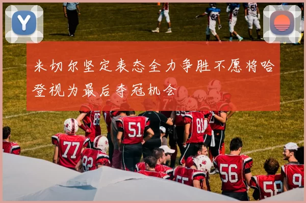米切尔坚定表态全力争胜不愿将哈登视为最后夺冠机会