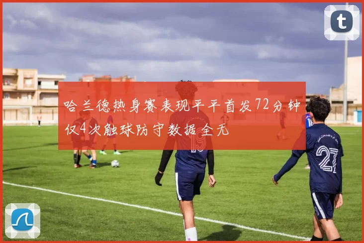 哈兰德热身赛表现平平首发72分钟仅4次触球防守数据全无