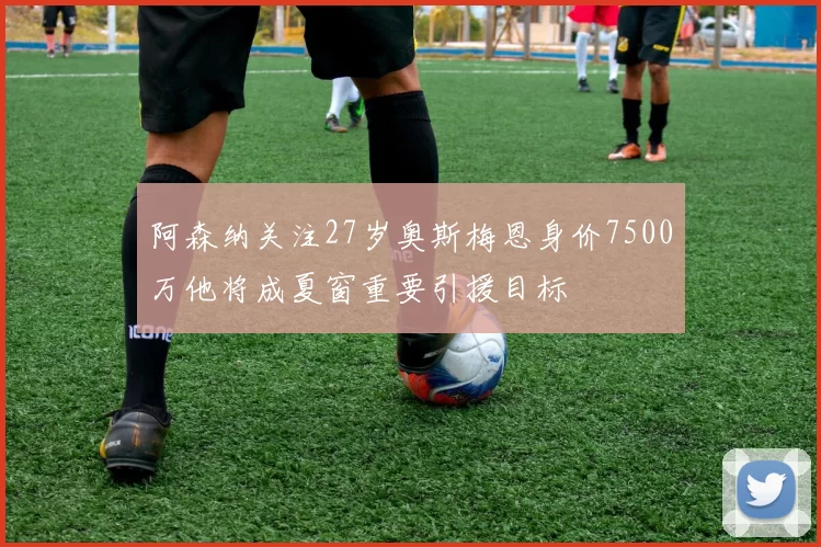 阿森纳关注27岁奥斯梅恩身价7500万他将成夏窗重要引援目标