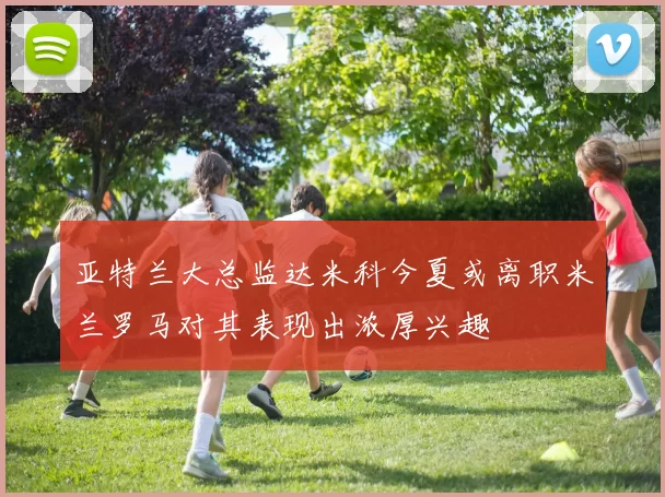 亚特兰大总监达米科今夏或离职米兰罗马对其表现出浓厚兴趣