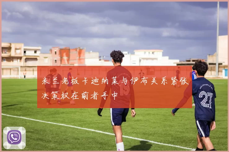米兰老板卡迪纳莱与伊布关系紧张决策权在前者手中