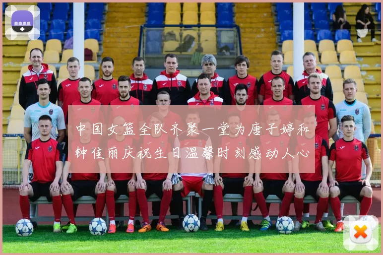 中国女篮全队齐聚一堂为唐子婷和钟佳丽庆祝生日温馨时刻感动人心