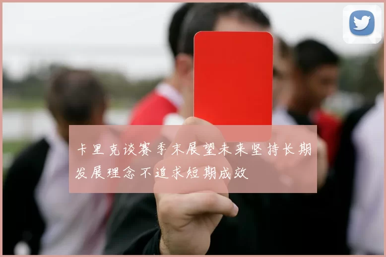 卡里克谈赛季末展望未来坚持长期发展理念不追求短期成效