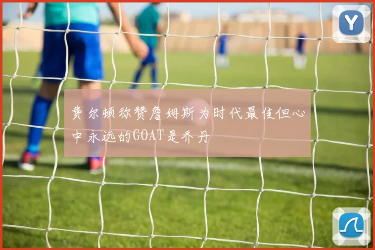 费尔顿称赞詹姆斯为时代最佳但心中永远的GOAT是乔丹