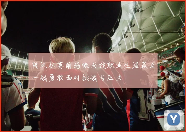 陶汉林赛前感慨或迎职业生涯最后一战勇敢面对挑战与压力