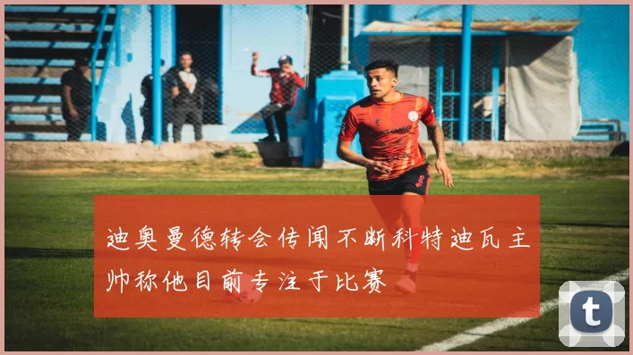 迪奥曼德转会传闻不断科特迪瓦主帅称他目前专注于比赛