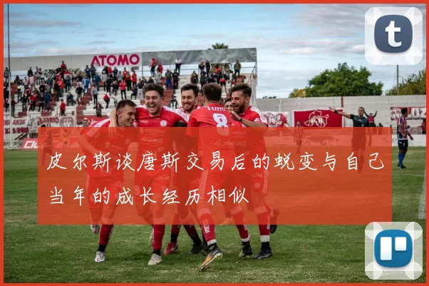 皮尔斯谈唐斯交易后的蜕变与自己当年的成长经历相似