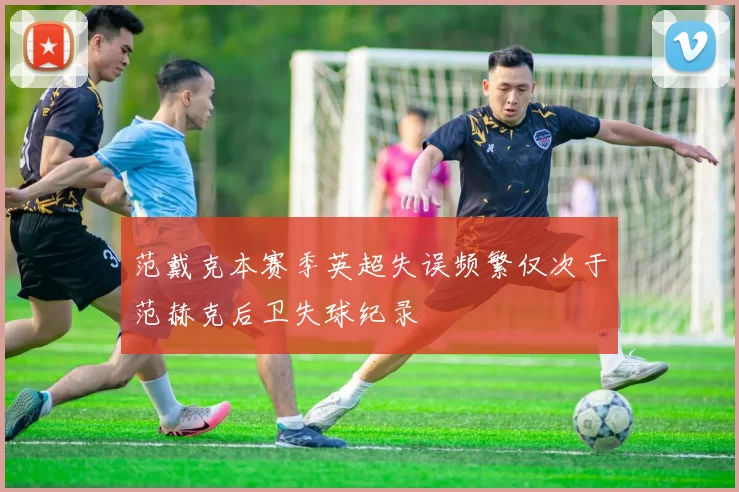 范戴克本赛季英超失误频繁仅次于范赫克后卫失球纪录
