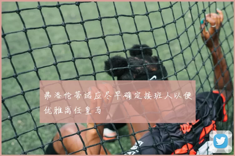弗洛伦蒂诺应尽早确定接班人以便优雅离任皇马