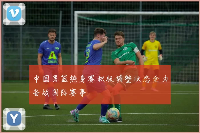 中国男篮热身赛积极调整状态全力备战国际赛事