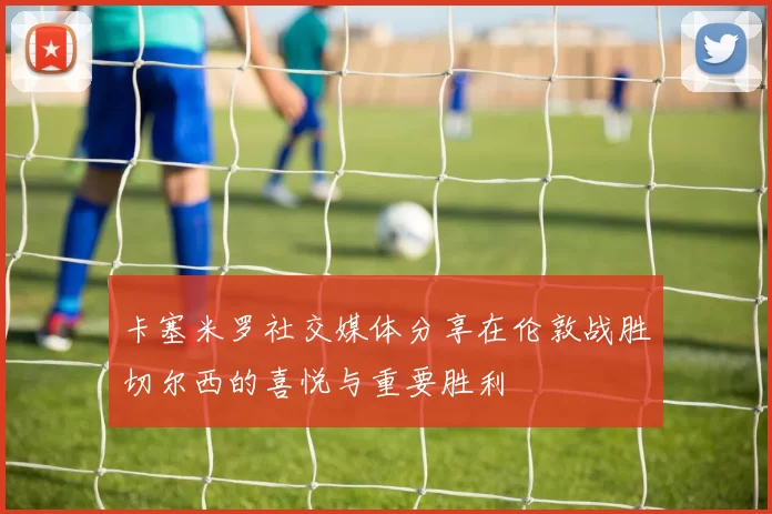 卡塞米罗社交媒体分享在伦敦战胜切尔西的喜悦与重要胜利