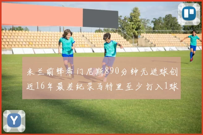 米兰前锋希门尼斯890分钟无进球创近16年最差纪录马特里至少打入1球