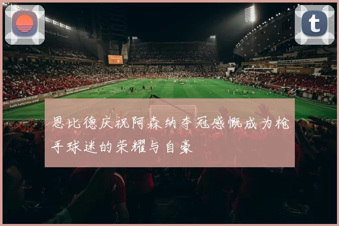恩比德庆祝阿森纳夺冠感慨成为枪手球迷的荣耀与自豪