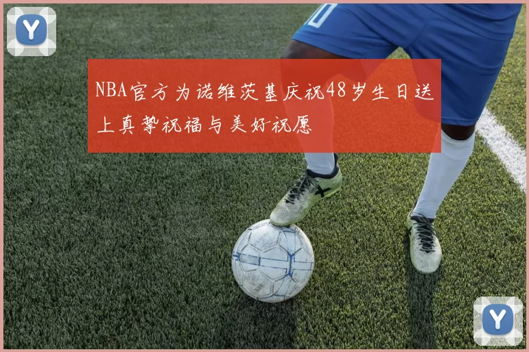 NBA官方为诺维茨基庆祝48岁生日送上真挚祝福与美好祝愿