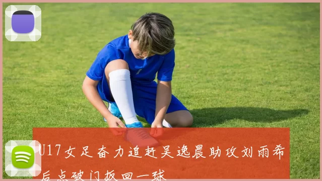 U17女足奋力追赶吴逸晨助攻刘雨希后点破门扳回一球
